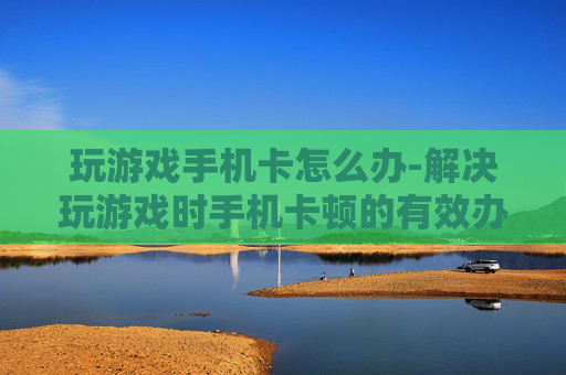 玩游戏手机卡怎么办-解决玩游戏时手机卡顿的有效办法