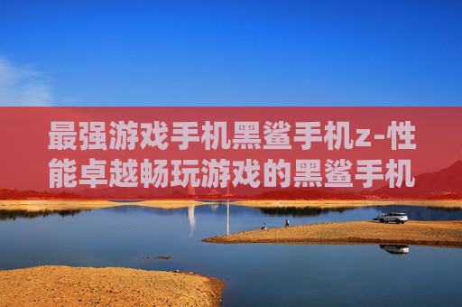 最强游戏手机黑鲨手机z-性能卓越畅玩游戏的黑鲨手机z款