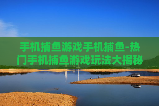 手机捕鱼游戏手机捕鱼-热门手机捕鱼游戏玩法大揭秘