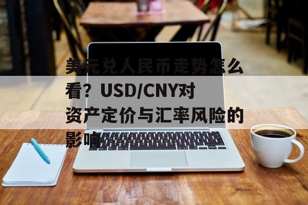 美元兑人民币走势怎么看？USD/CNY对资产定价与汇率风险的影响