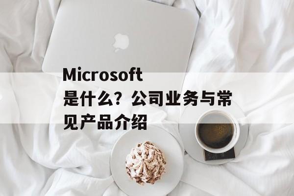 Microsoft 是什么？公司业务与常见产品介绍