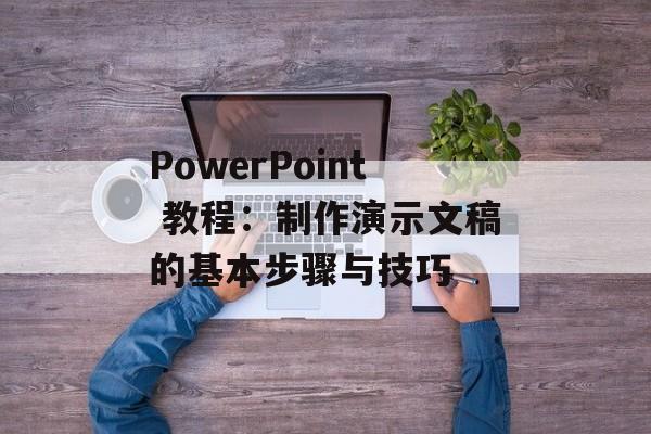 PowerPoint 教程：制作演示文稿的基本步骤与技巧