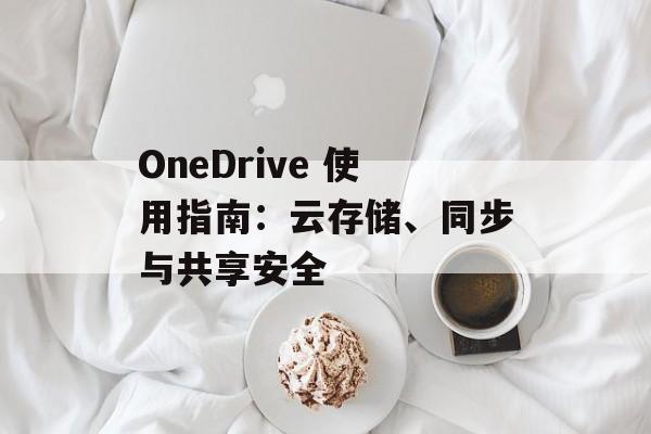 OneDrive 使用指南：云存储、同步与共享安全