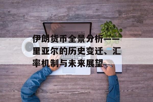 伊朗货币全景分析——里亚尔的历史变迁、汇率机制与未来展望