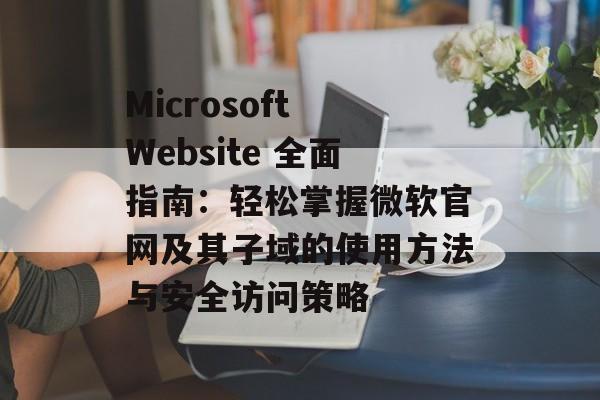 Microsoft Website 全面指南：轻松掌握微软官网及其子域的使用方法与安全访问策略