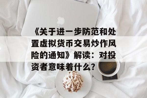 《关于进一步防范和处置虚拟货币交易炒作风险的通知》解读：对投资者意味着什么？