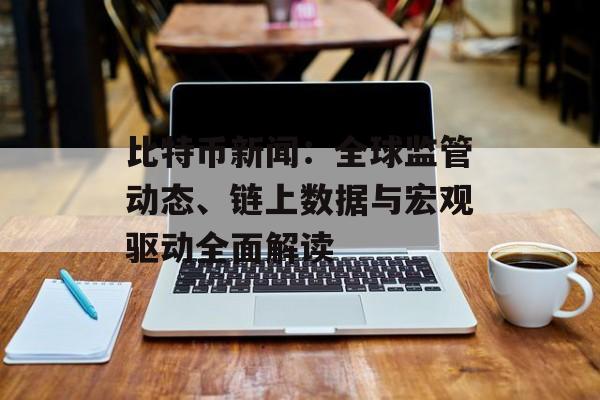 比特币新闻：全球监管动态、链上数据与宏观驱动全面解读