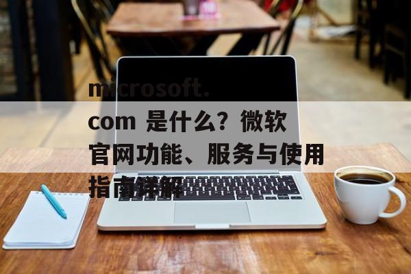 microsoft.com 是什么?微软官网功能、服务与使用指南详解