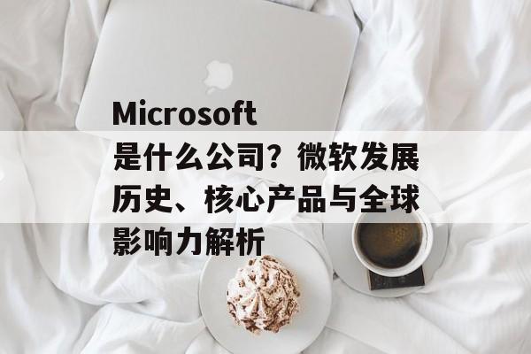 Microsoft 是什么公司？微软发展历史、核心产品与全球影响力解析
