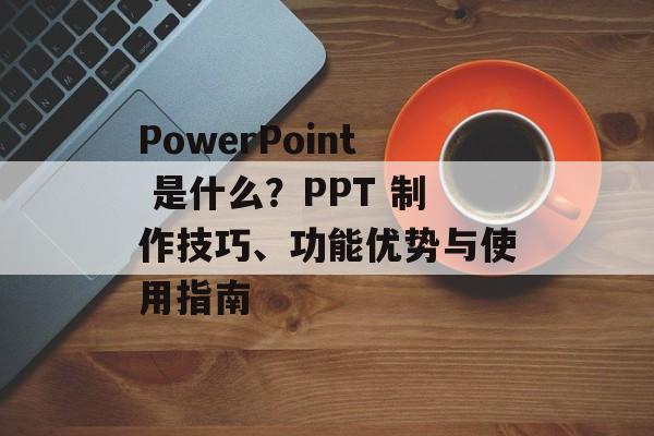 PowerPoint 是什么？PPT 制作技巧、功能优势与使用指南